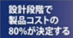 設計段階で製品コストの80％が決定する